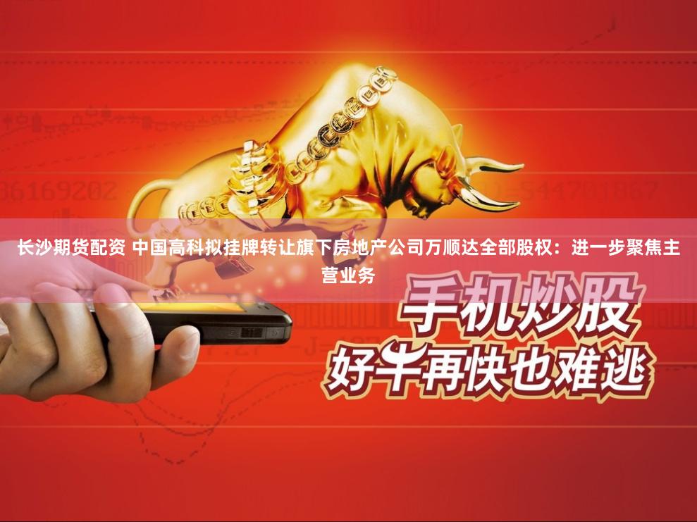 长沙期货配资 中国高科拟挂牌转让旗下房地产公司万顺达全部股权：进一步聚焦主营业务