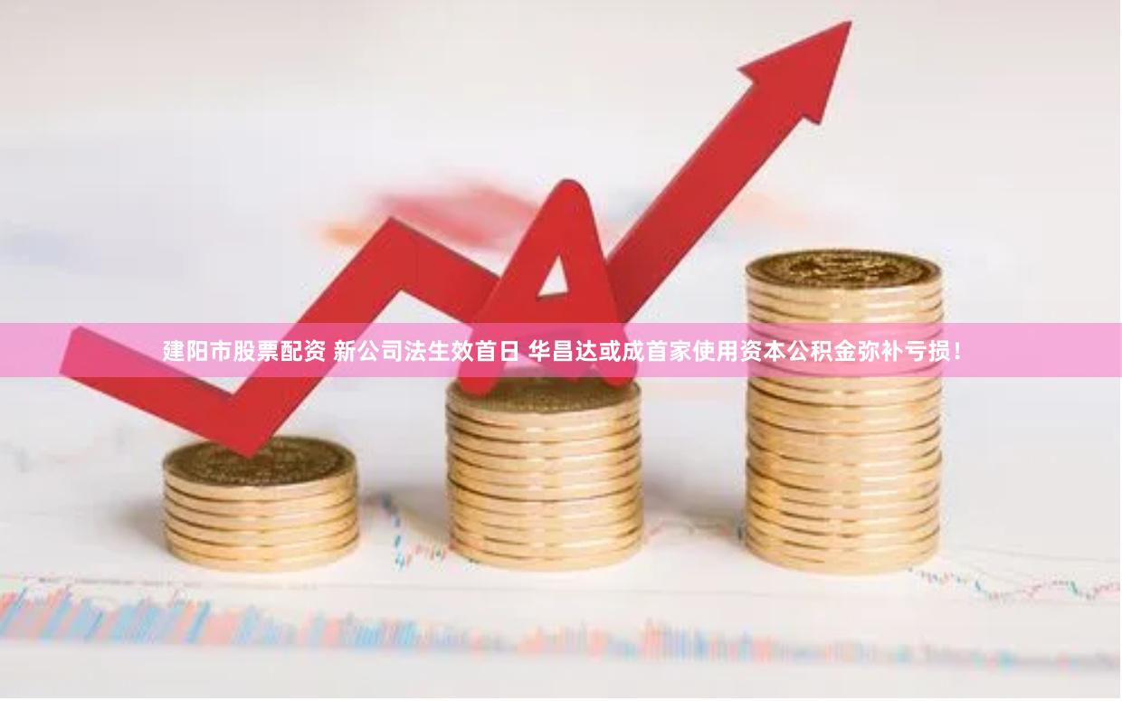 建阳市股票配资 新公司法生效首日 华昌达或成首家使用资本公积金弥补亏损！