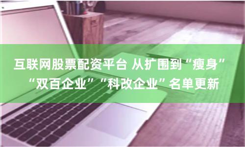 互联网股票配资平台 从扩围到“瘦身” “双百企业”“科改企业”名单更新