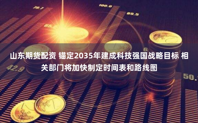 山东期货配资 锚定2035年建成科技强国战略目标 相关部门将加快制定时间表和路线图