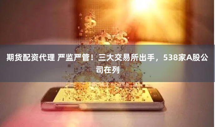 期货配资代理 严监严管！三大交易所出手，538家A股公司在列
