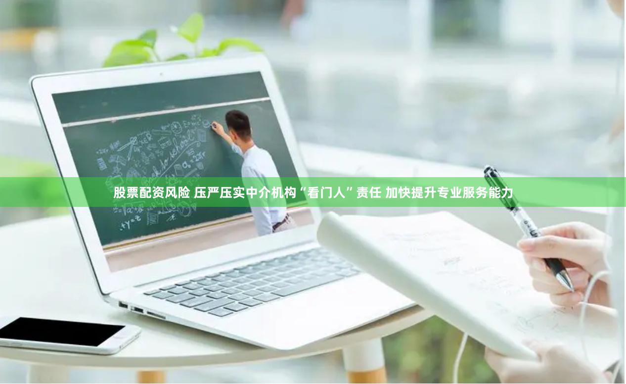 股票配资风险 压严压实中介机构“看门人”责任 加快提升专业服务能力