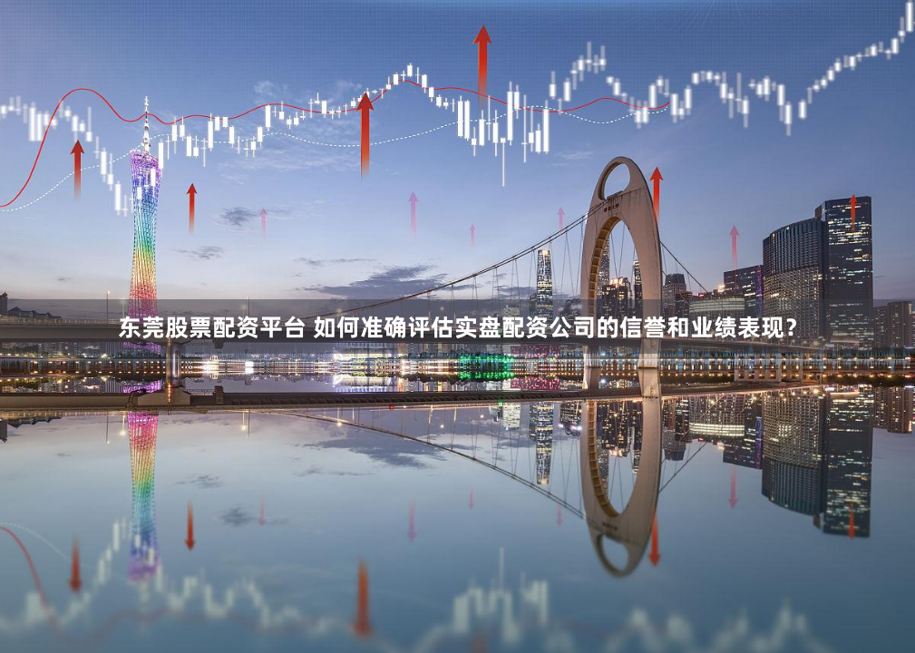 东莞股票配资平台 如何准确评估实盘配资公司的信誉和业绩表现？