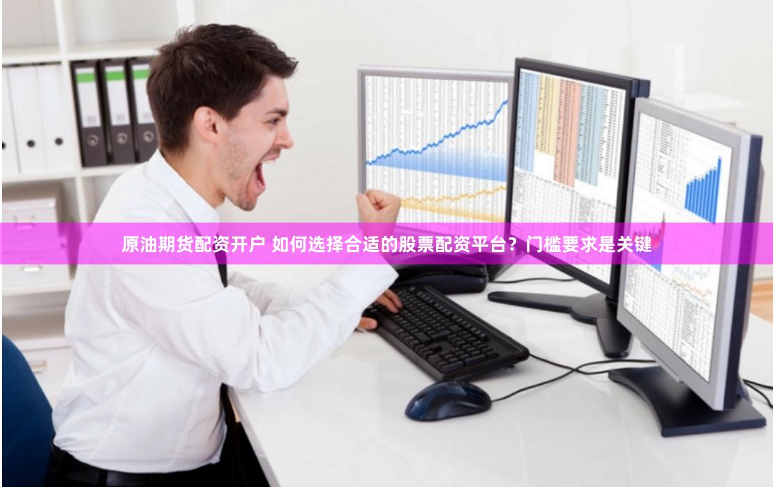 原油期货配资开户 如何选择合适的股票配资平台？门槛要求是关键