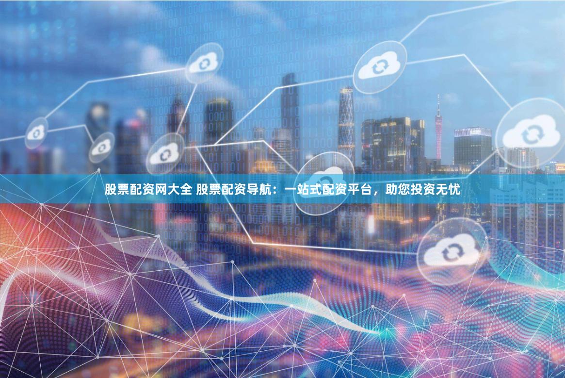 股票配资网大全 股票配资导航：一站式配资平台，助您投资无忧