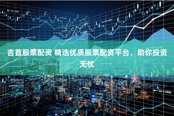 吉首股票配资 精选优质股票配资平台，助你投资无忧