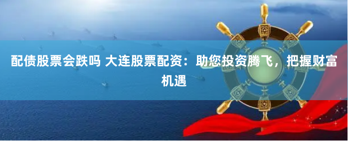 配债股票会跌吗 大连股票配资：助您投资腾飞，把握财富机遇