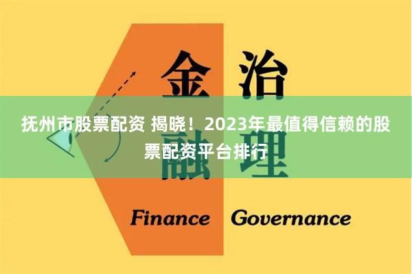 抚州市股票配资 揭晓！2023年最值得信赖的股票配资平台排行