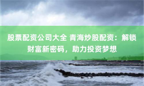股票配资公司大全 青海炒股配资：解锁财富新密码，助力投资梦想