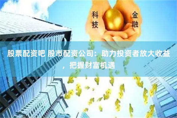 股票配资吧 股市配资公司:助力投资者放大收益,把握财富机遇