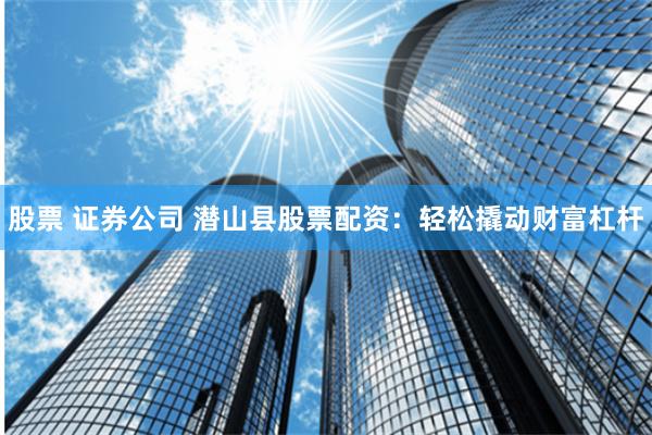 股票 证券公司 潜山县股票配资:轻松撬动财富杠杆