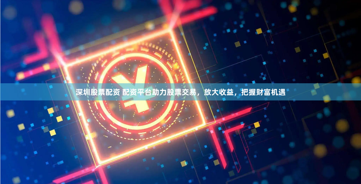 深圳股票配资 配资平台助力股票交易,放大收益,把握财富机遇