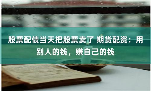 股票配债当天把股票卖了 期货配资：用别人的钱，赚自己的钱