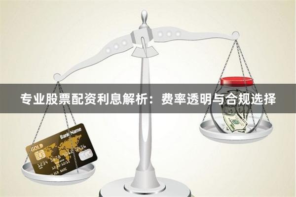 专业股票配资利息解析：费率透明与合规选择