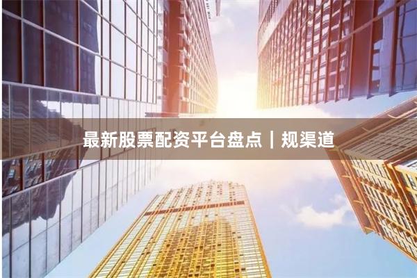 最新股票配资平台盘点｜规渠道